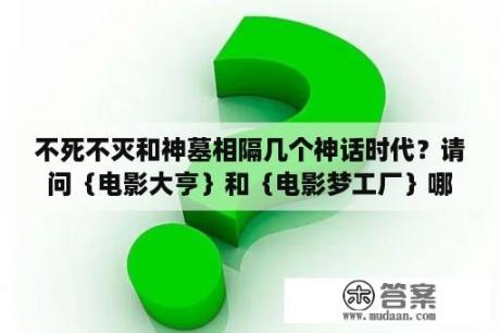 不死不灭和神墓相隔几个神话时代？请问｛电影大亨｝和｛电影梦工厂｝哪个好玩?有什么不同处啊？