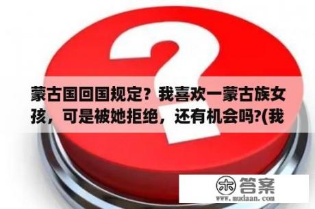 蒙古国回国规定？我喜欢一蒙古族女孩，可是被她拒绝，还有机会吗?(我是汉族男生)？