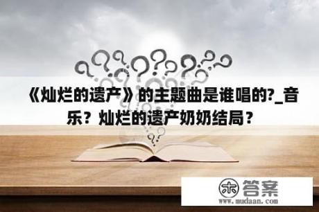 《灿烂的遗产》的主题曲是谁唱的?_音乐？灿烂的遗产奶奶结局？