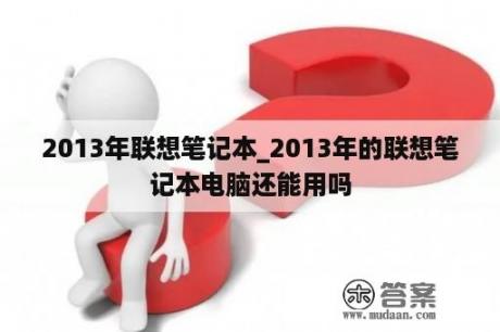 2013年联想笔记本_2013年的联想笔记本电脑还能用吗