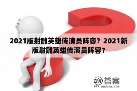 2021版射雕英雄传演员阵容？2021新版射雕英雄传演员阵容？