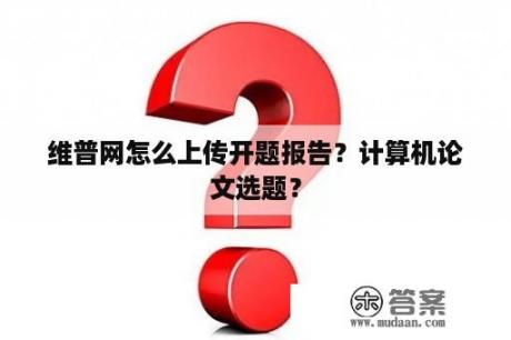 维普网怎么上传开题报告？计算机论文选题？