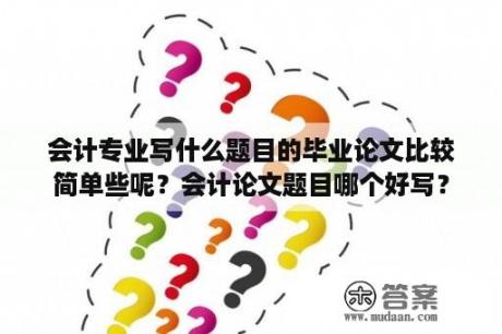 会计专业写什么题目的毕业论文比较简单些呢？会计论文题目哪个好写？