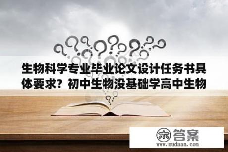 生物科学专业毕业论文设计任务书具体要求？初中生物没基础学高中生物可以学好吗？怎么学？