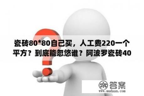 瓷砖80*80自己买，人工费220一个平方？到底能忽悠谁？阿波罗瓷砖40元一块是真瓷砖吗？