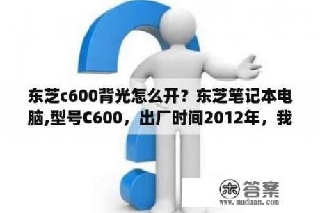 东芝c600背光怎么开？东芝笔记本电脑,型号C600，出厂时间2012年，我现在系统是WIN7？