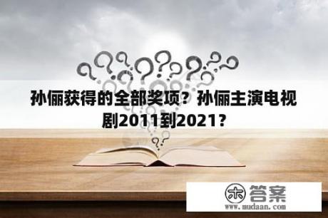 孙俪获得的全部奖项？孙俪主演电视剧2011到2021？