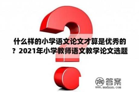 什么样的小学语文论文才算是优秀的？2021年小学教师语文教学论文选题方向？