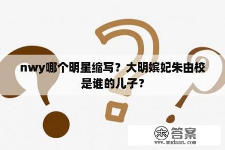 nwy哪个明星缩写？大明嫔妃朱由校是谁的儿子？