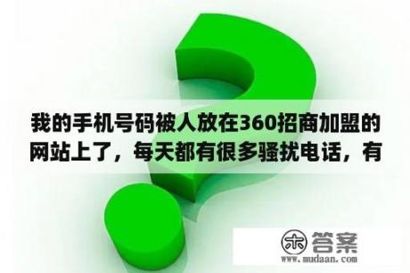 我的手机号码被人放在360招商加盟的网站上了，每天都有很多骚扰电话，有什么办法吗？快递驿站怎么申请加盟？