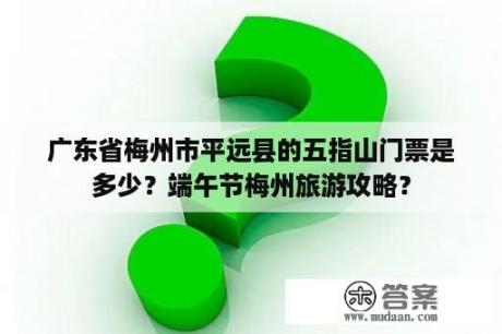 广东省梅州市平远县的五指山门票是多少？端午节梅州旅游攻略？