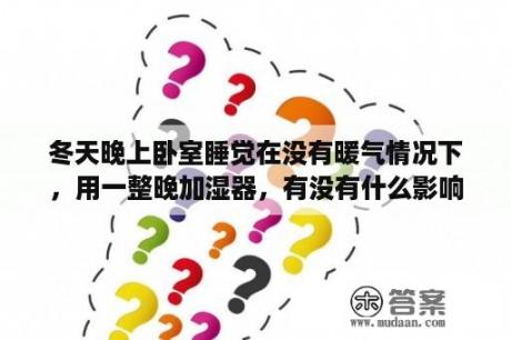 冬天晚上卧室睡觉在没有暖气情况下，用一整晚加湿器，有没有什么影响？晚上卧室开加湿器好吗？