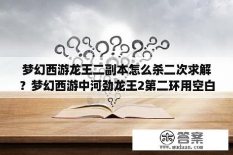 梦幻西游龙王二副本怎么杀二次求解？梦幻西游中河劲龙王2第二环用空白纸的问题怎样答？十八学士是谁？