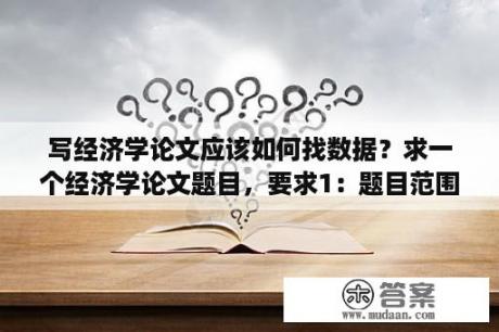 写经济学论文应该如何找数据？求一个经济学论文题目，要求1：题目范围小2.比较好写？