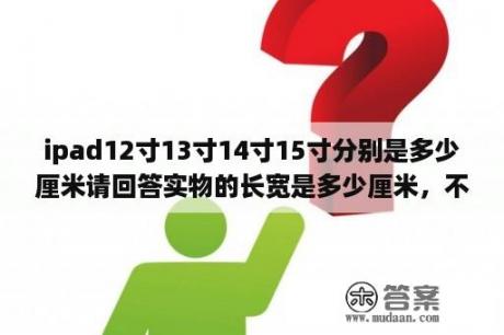 ipad12寸13寸14寸15寸分别是多少厘米请回答实物的长宽是多少厘米，不要告诉我对角线多少多少，不会算？15寸笔记本电脑尺寸