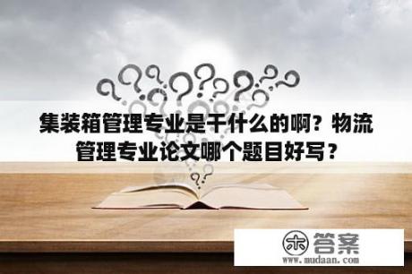 集装箱管理专业是干什么的啊？物流管理专业论文哪个题目好写？