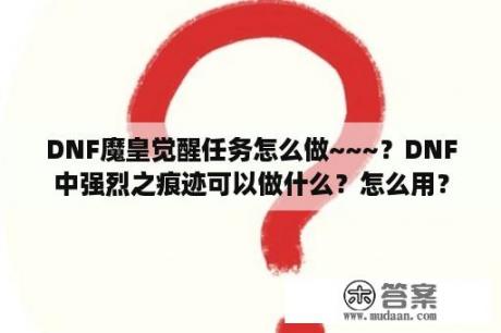 DNF魔皇觉醒任务怎么做~~~？DNF中强烈之痕迹可以做什么？怎么用？