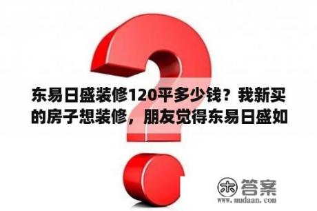 东易日盛装修120平多少钱？我新买的房子想装修，朋友觉得东易日盛如何？有用过的吗？