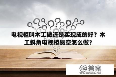 电视柜叫木工做还是买现成的好？木工斜角电视柜悬空怎么做？