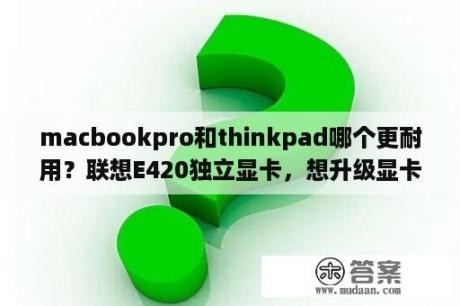 macbookpro和thinkpad哪个更耐用？联想E420独立显卡，想升级显卡可行吗？