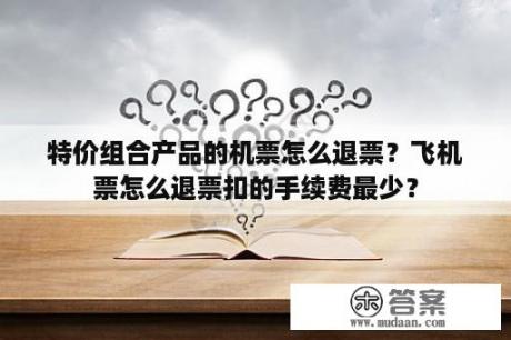 特价组合产品的机票怎么退票？飞机票怎么退票扣的手续费最少？