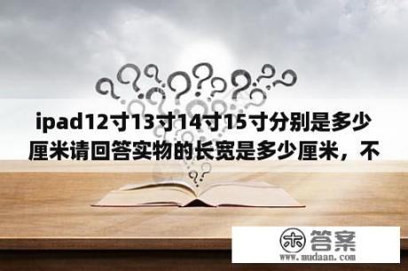 ipad12寸13寸14寸15寸分别是多少厘米请回答实物的长宽是多少厘米，不要告诉我对角线多少多少，不会算？13寸笔记本尺寸