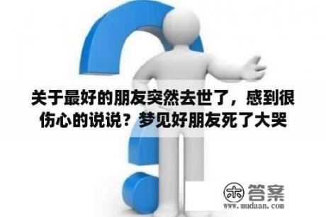 关于最好的朋友突然去世了，感到很伤心的说说？梦见好朋友死了大哭