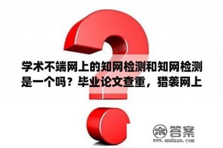 学术不端网上的知网检测和知网检测是一个吗？毕业论文查重，猎袭网上的知网学术不端系统是正规的吗？