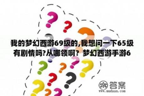 我的梦幻西游69级的,我想问一下65级有剧情吗?从哪领啊？梦幻西游手游65级怎么玩？