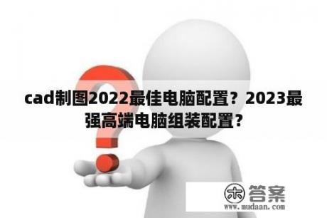 cad制图2022最佳电脑配置？2023最强高端电脑组装配置？