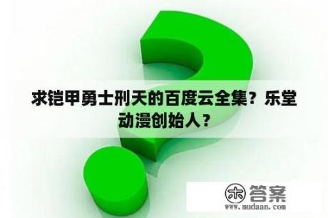 求铠甲勇士刑天的百度云全集？乐堂动漫创始人？