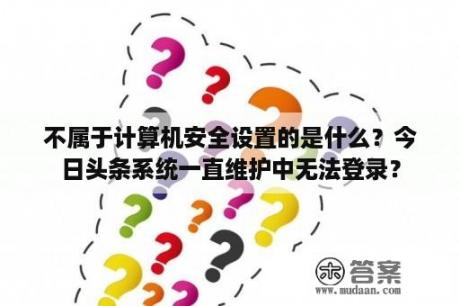 不属于计算机安全设置的是什么?今日头条系统一直维护中无法登录? 不属于计算机安全设置的是什么?今日头条系统一直维护中无法登录?