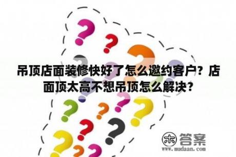 吊顶店面装修快好了怎么邀约客户？店面顶太高不想吊顶怎么解决？