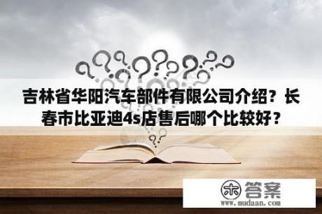 吉林省华阳汽车部件有限公司介绍？长春市比亚迪4s店售后哪个比较好？