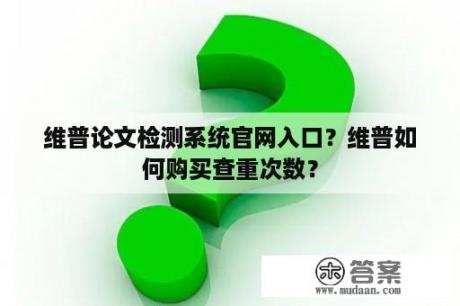 维普论文检测系统官网入口？维普如何购买查重次数？