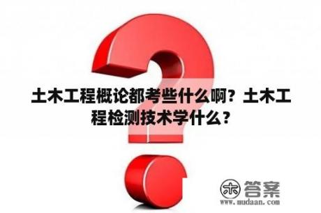 土木工程概论都考些什么啊？土木工程检测技术学什么？