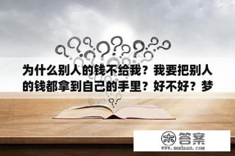 为什么别人的钱不给我？我要把别人的钱都拿到自己的手里？好不好？梦见把钱给别人好不好