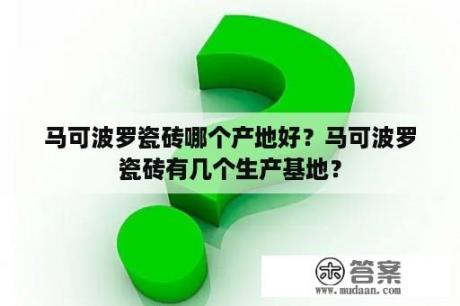 马可波罗瓷砖哪个产地好？马可波罗瓷砖有几个生产基地？