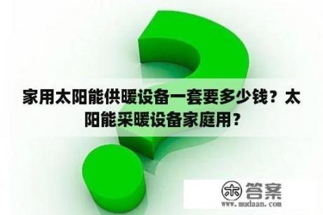 家用太阳能供暖设备一套要多少钱？太阳能采暖设备家庭用？