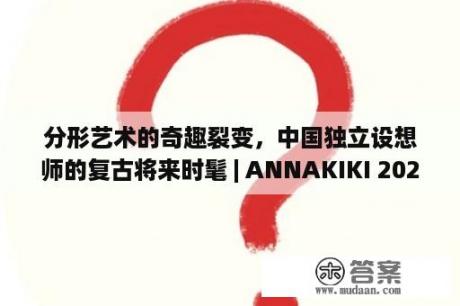 分形艺术的奇趣裂变，中国独立设想师的复古将来时髦 | ANNAKIKI 2023SS