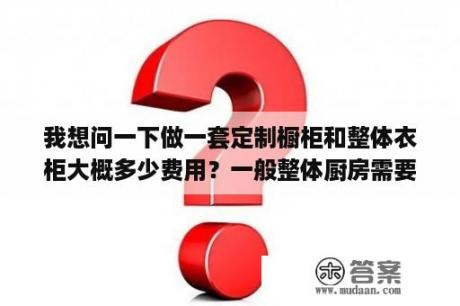 我想问一下做一套定制橱柜和整体衣柜大概多少费用？一般整体厨房需要多少钱