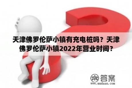 天津佛罗伦萨小镇有充电桩吗？天津佛罗伦萨小镇2022年营业时间？