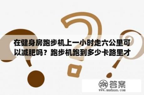 在健身房跑步机上一小时走六公里可以减肥吗？跑步机跑到多少卡路里才能答到减肥效果？