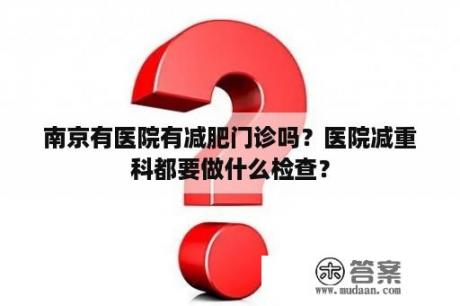 南京有医院有减肥门诊吗？医院减重科都要做什么检查？