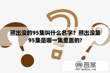 熊出没的95集叫什么名字？熊出没第95集是哪一集里面的?