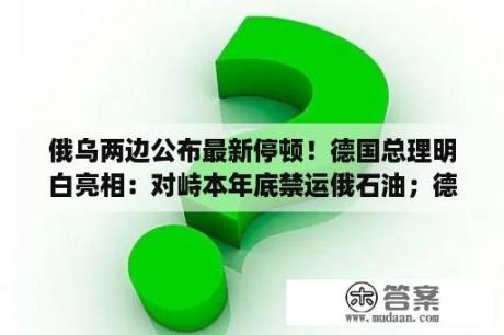 俄乌两边公布最新停顿！德国总理明白亮相：对峙本年底禁运俄石油；德法签订能源连合声明