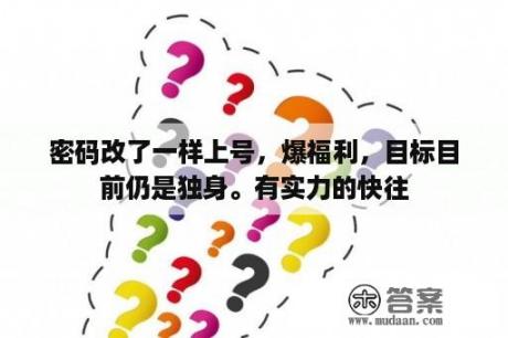 密码改了一样上号，爆福利，目标目前仍是独身。有实力的快往