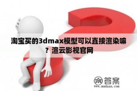 淘宝买的3dmax模型可以直接渲染嘛？渲云影视官网
