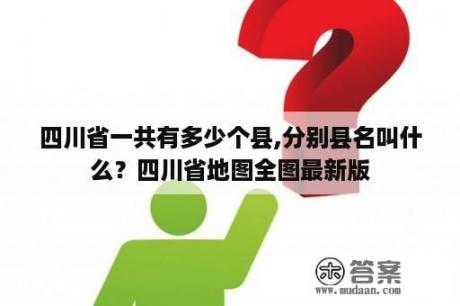 四川省一共有多少个县,分别县名叫什么？四川省地图全图最新版