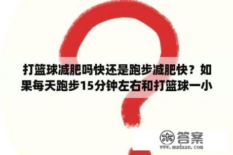 打篮球减肥吗快还是跑步减肥快？如果每天跑步15分钟左右和打篮球一小时左右能减肥吗？